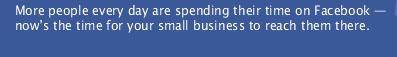 More people every day are spending their time on Facebook  — now&rsquo;s the time for your small business to reach them there.