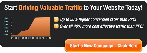 Start Driving Valuable Traffic to Your Website Today! Up to 50% Higher Conversion rates than PPC, overall 40% more cost effective traffic than PPC! Start a New Campaign - Click Here