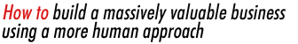 How to build a massively valuable business using a more human approach!