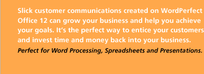 Slick customer communications created on WordPerfect Office 12 can grow your business and help you achieve your goals. It&rsquo;s the perfect way to entice your customers and invest time and money back into your business.
Perfect for Word Processing, Spreadsheets and Presentations.
