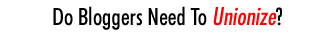 Do Bloggers Need To Unionize?