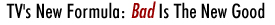 TV's New Formula: Bad Is The New Good